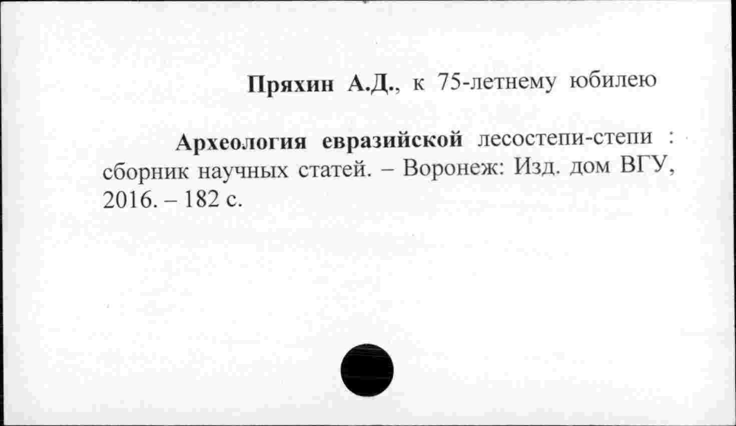 ﻿Пряхин А.Д., к 75-летнему юбилею
Археология евразийской лесостепи-степи : сборник научных статей. - Воронеж: Изд. дом BI У, 2016.- 182 с.